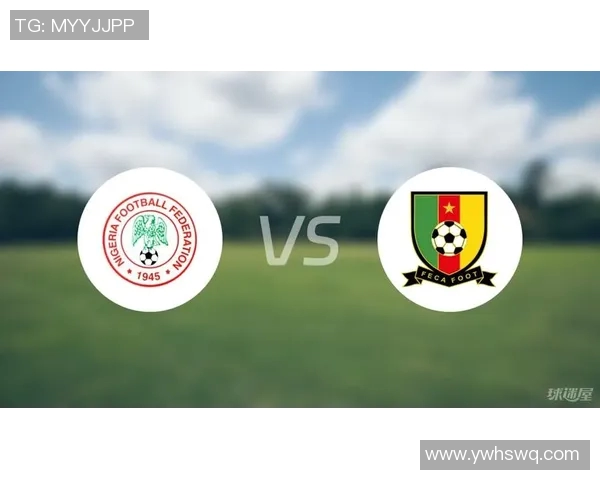 尼日利亚与喀麦隆足球对决全面分析及战术解析 尼日利亚与喀麦隆足球对决全面分析及战术解析